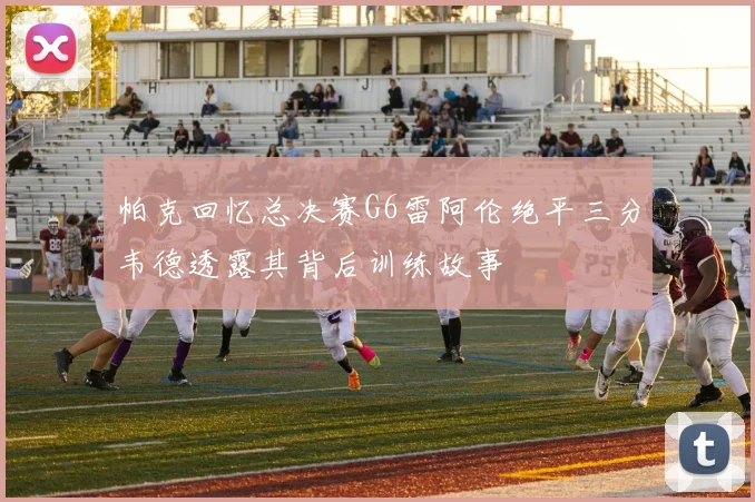 帕克回忆总决赛G6雷阿伦绝平三分韦德透露其背后训练故事