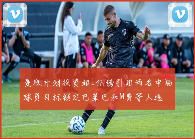 曼联计划投资超1亿镑引进两名中场球员目标锁定巴莱巴和M费等人选