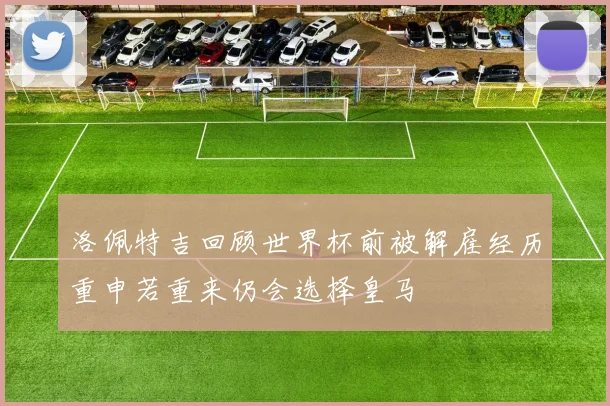 洛佩特吉回顾世界杯前被解雇经历重申若重来仍会选择皇马