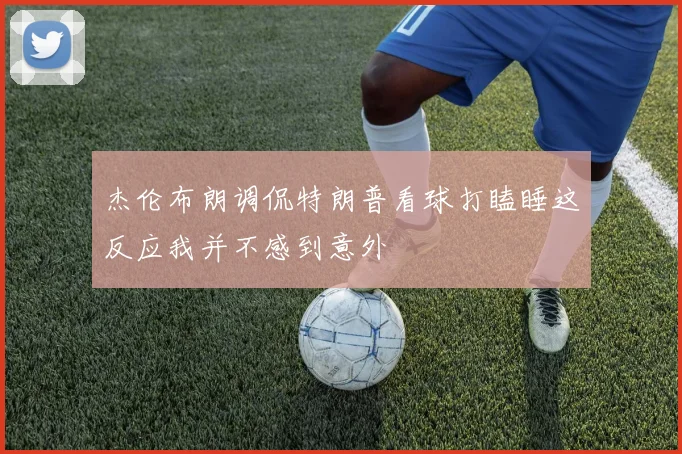 杰伦布朗调侃特朗普看球打瞌睡这反应我并不感到意外