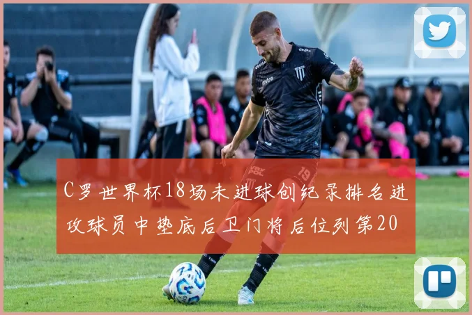 C罗世界杯18场未进球创纪录排名进攻球员中垫底后卫门将后位列第20