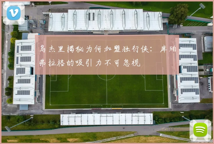 乌杰里揭秘为何加盟独行侠：库珀弗拉格的吸引力不可忽视