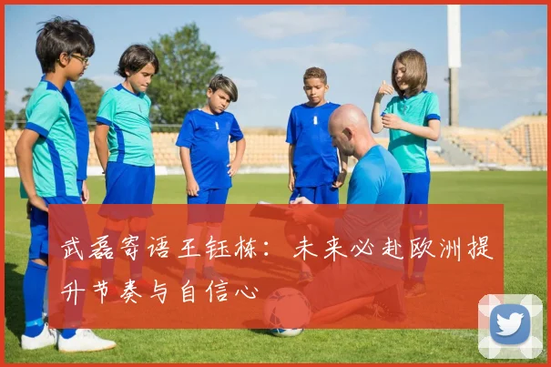 武磊寄语王钰栋：未来必赴欧洲提升节奏与自信心