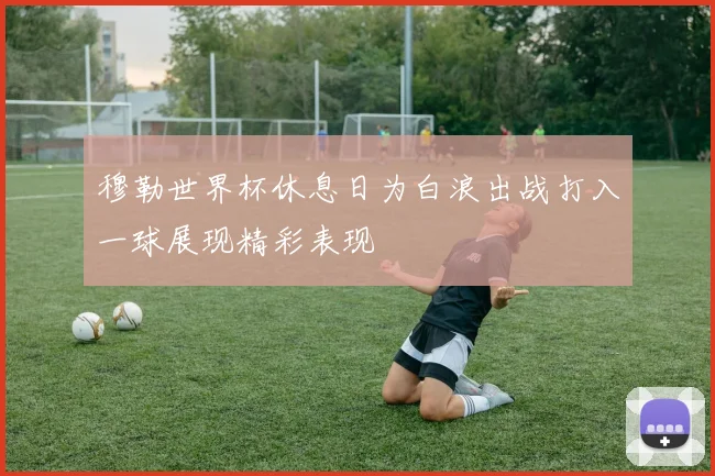 穆勒世界杯休息日为白浪出战打入一球展现精彩表现