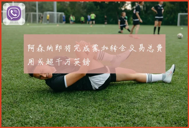 阿森纳即将完成蒙加转会交易总费用或超千万英镑
