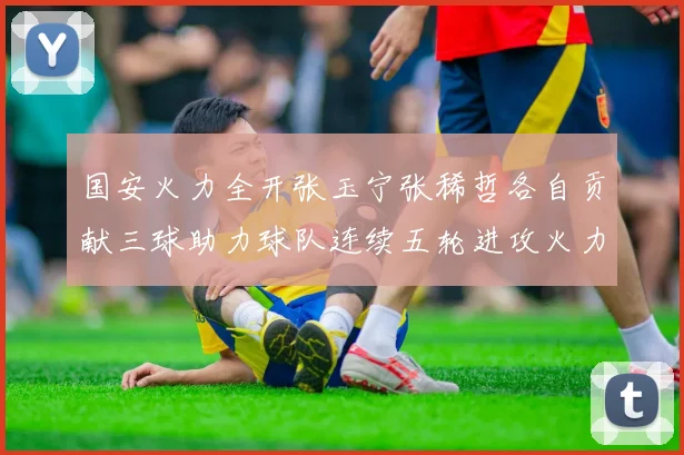 国安火力全开张玉宁张稀哲各自贡献三球助力球队连续五轮进攻火力猛增