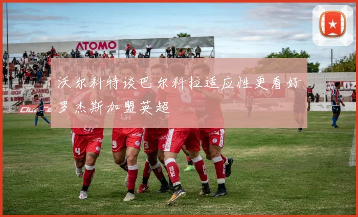 沃尔科特谈巴尔科拉适应性更看好罗杰斯加盟英超