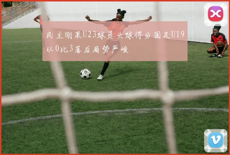 民主刚果U23球员头球得分国足U19以0比3落后局势严峻