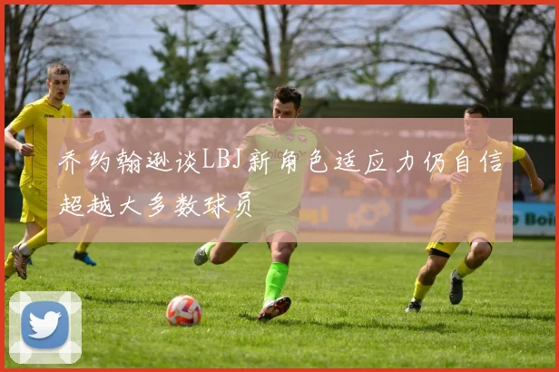 乔约翰逊谈LBJ新角色适应力仍自信超越大多数球员