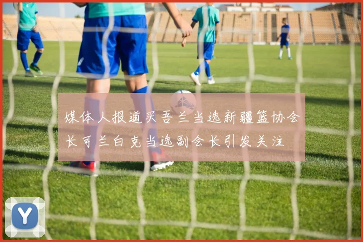 媒体人报道买吾兰当选新疆篮协会长可兰白克当选副会长引发关注