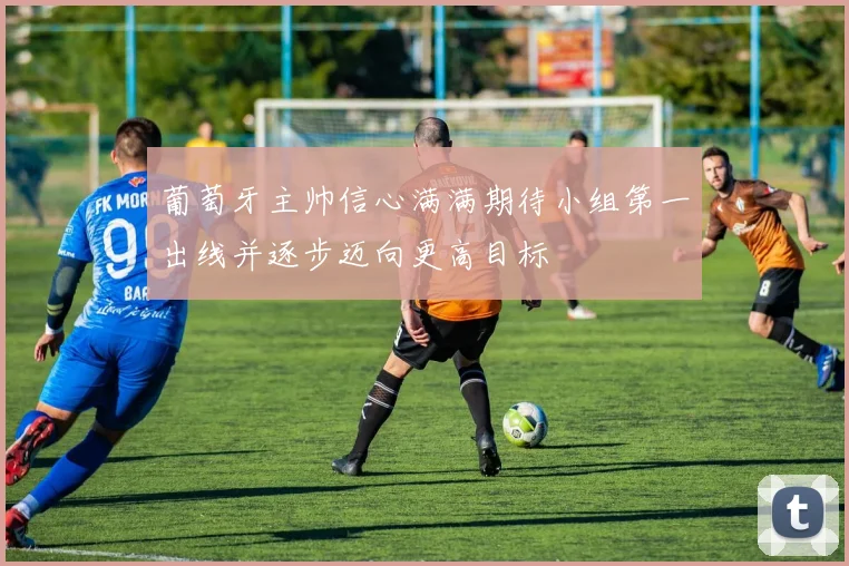葡萄牙主帅信心满满期待小组第一出线并逐步迈向更高目标