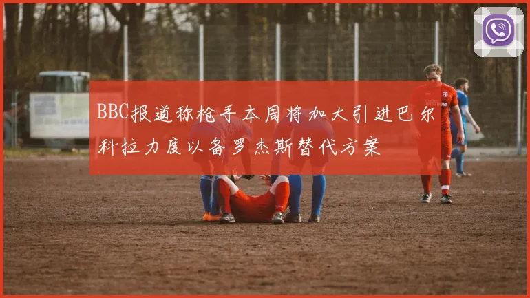 BBC报道称枪手本周将加大引进巴尔科拉力度以备罗杰斯替代方案