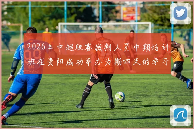 2026年中超联赛裁判人员中期培训班在贵阳成功举办为期四天的学习与交流活动