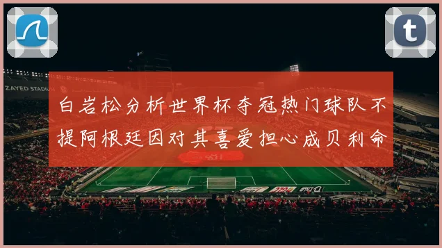 白岩松分析世界杯夺冠热门球队不提阿根廷因对其喜爱担心成贝利命运