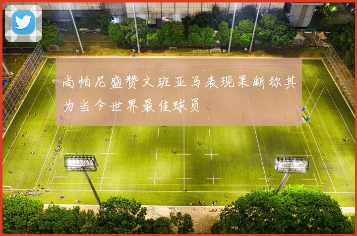 尚帕尼盛赞文班亚马表现果断称其为当今世界最佳球员