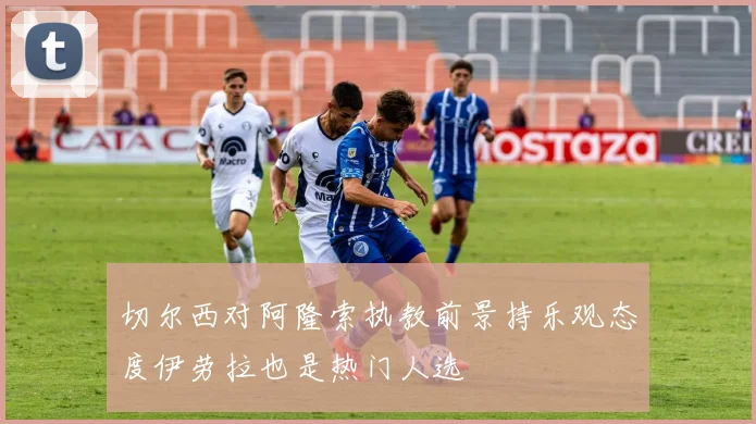 切尔西对阿隆索执教前景持乐观态度伊劳拉也是热门人选