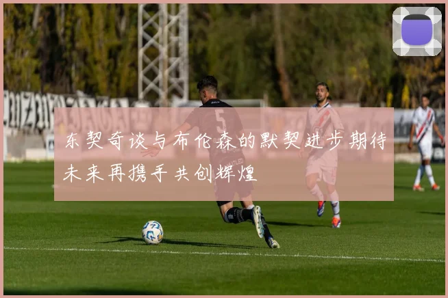 东契奇谈与布伦森的默契进步期待未来再携手共创辉煌