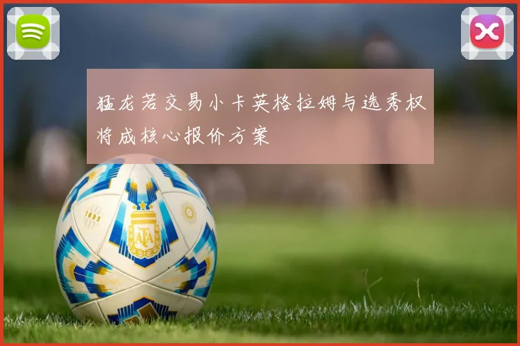 猛龙若交易小卡英格拉姆与选秀权将成核心报价方案