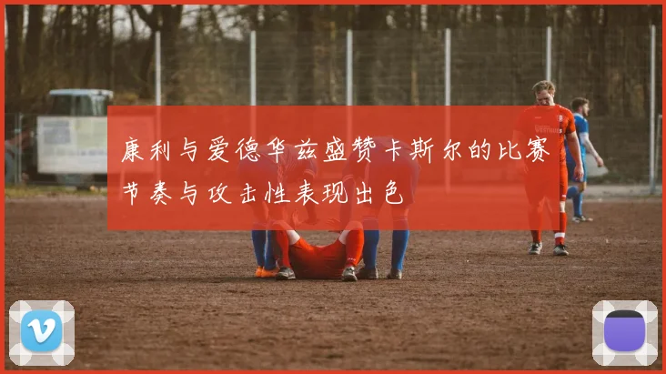 康利与爱德华兹盛赞卡斯尔的比赛节奏与攻击性表现出色