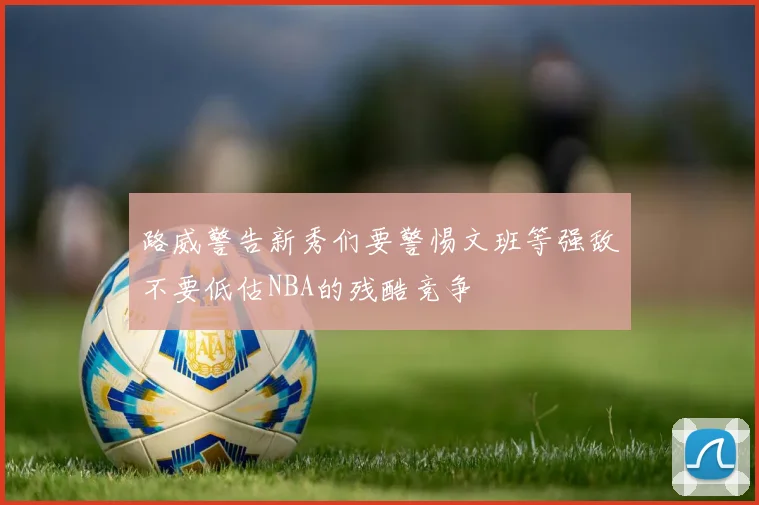 路威警告新秀们要警惕文班等强敌不要低估NBA的残酷竞争