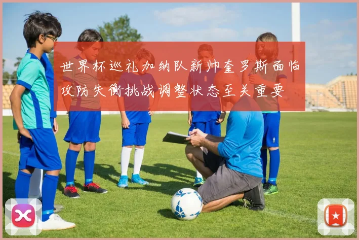 世界杯巡礼加纳队新帅奎罗斯面临攻防失衡挑战调整状态至关重要